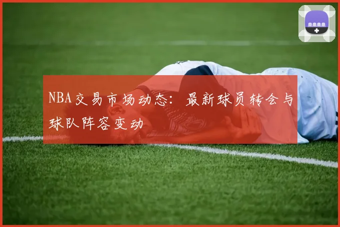 NBA交易市场动态：最新球员转会与球队阵容变动