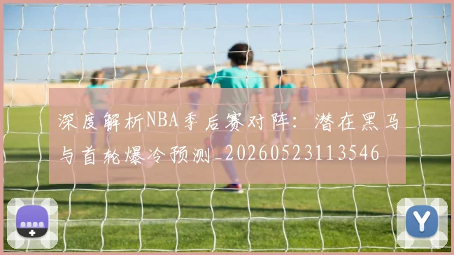 深度解析NBA季后赛对阵:潜在黑马与首轮爆冷预测_20260523113546