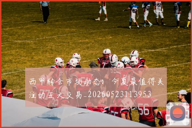 西甲转会市场动态:今夏最值得关注的五大交易_20260523113953