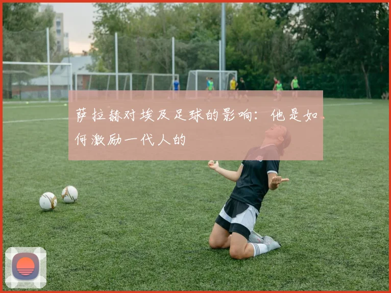 萨拉赫对埃及足球的影响:他是如何激励一代人的
