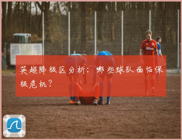 英超降级区分析:哪些球队面临保级危机?