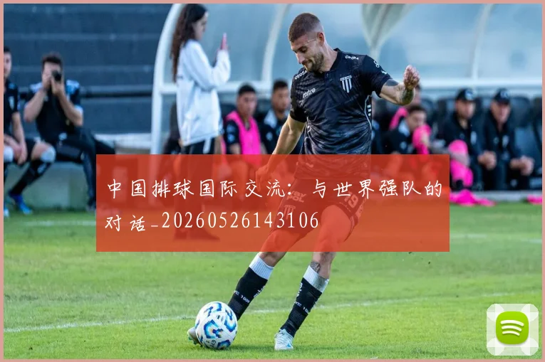 中国排球国际交流:与世界强队的对话_20260526143106