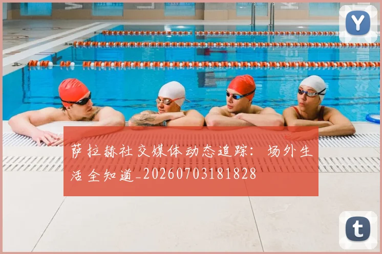 萨拉赫社交媒体动态追踪：场外生活全知道_20260703181828
