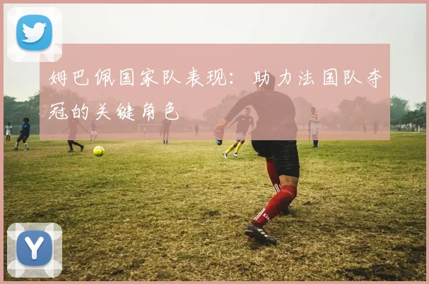 姆巴佩国家队表现:助力法国队夺冠的关键角色