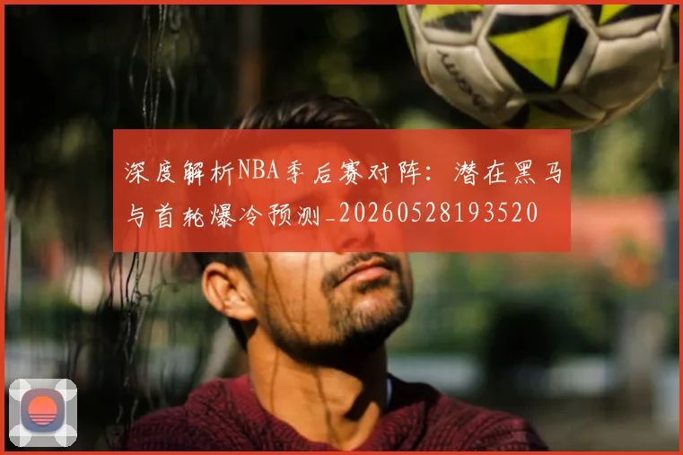 深度解析NBA季后赛对阵:潜在黑马与首轮爆冷预测_20260528193520