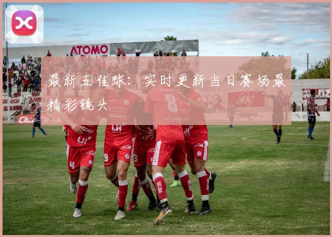 最新五佳球:实时更新当日赛场最精彩镜头