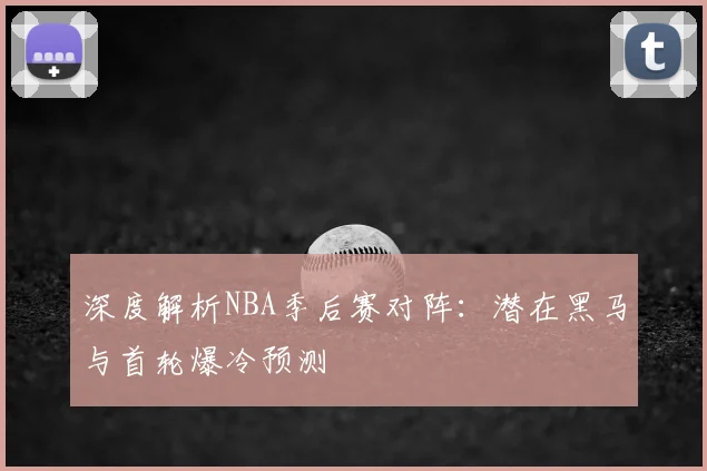 深度解析NBA季后赛对阵:潜在黑马与首轮爆冷预测
