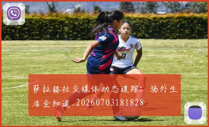 萨拉赫社交媒体动态追踪：场外生活全知道_20260703181828